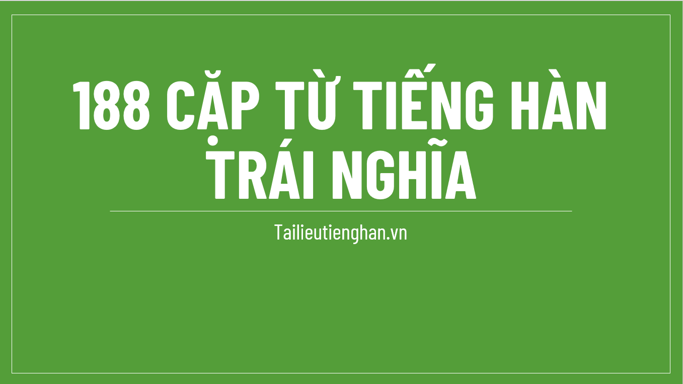 188 CẶP TỪ TIẾNG HÀN TRÁI NGHĨA THƯỜNG XUẤT HIỆN TRONG ĐỀ THI TOPIK II (PHẦN 1)